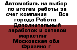 Автомобиль на выбор -по итогам работы за счет компании!!! - Все города Работа » Дополнительный заработок и сетевой маркетинг   . Московская обл.,Фрязино г.